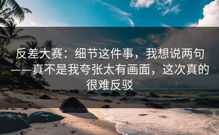 反差大赛：细节这件事，我想说两句——真不是我夸张太有画面，这次真的很难反驳
