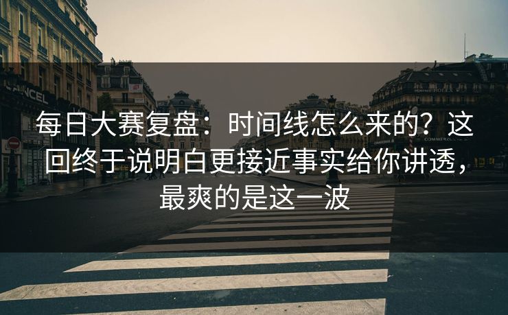 每日大赛复盘：时间线怎么来的？这回终于说明白更接近事实给你讲透，最爽的是这一波