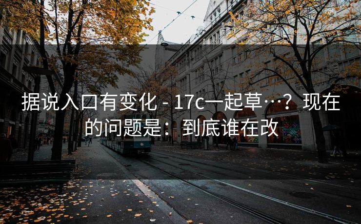 据说入口有变化 - 17c一起草…？现在的问题是：到底谁在改