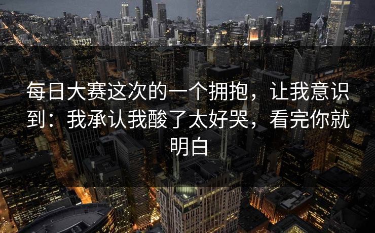 每日大赛这次的一个拥抱，让我意识到：我承认我酸了太好哭，看完你就明白