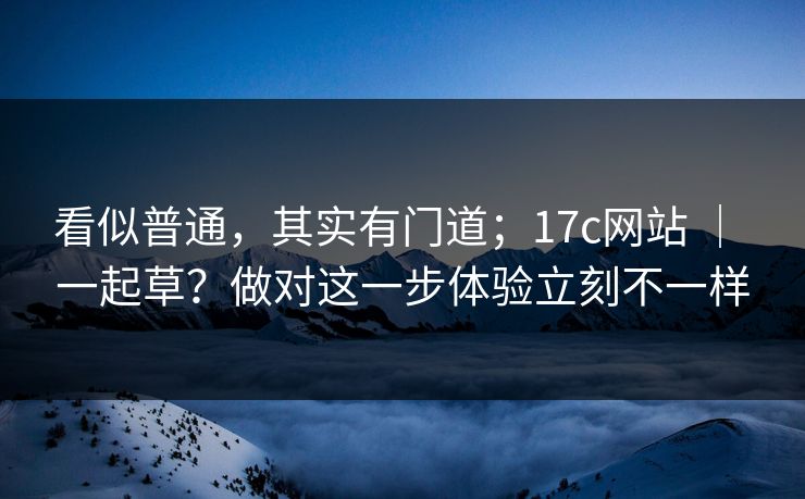 看似普通，其实有门道；17c网站 ｜ 一起草？做对这一步体验立刻不一样