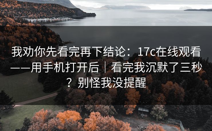 我劝你先看完再下结论：17c在线观看——用手机打开后｜看完我沉默了三秒？别怪我没提醒