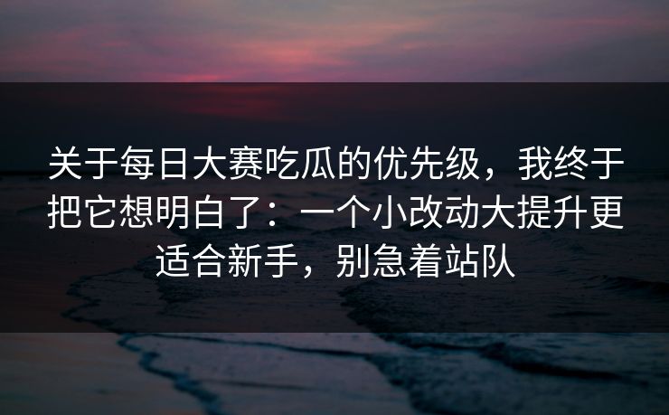 关于每日大赛吃瓜的优先级，我终于把它想明白了：一个小改动大提升更适合新手，别急着站队