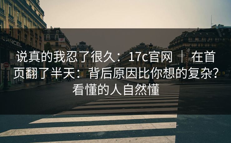 说真的我忍了很久：17c官网 ｜ 在首页翻了半天：背后原因比你想的复杂？看懂的人自然懂