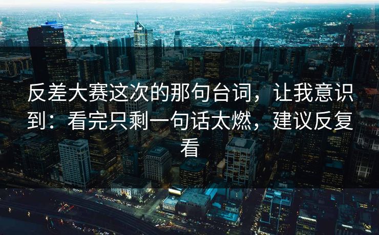 反差大赛这次的那句台词，让我意识到：看完只剩一句话太燃，建议反复看