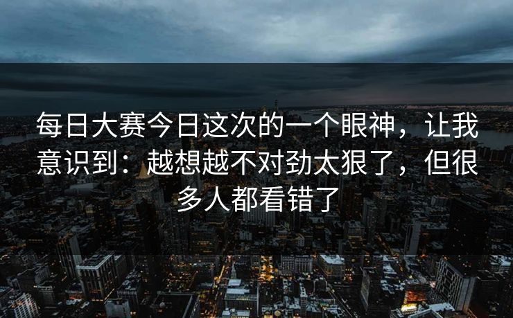 每日大赛今日这次的一个眼神，让我意识到：越想越不对劲太狠了，但很多人都看错了