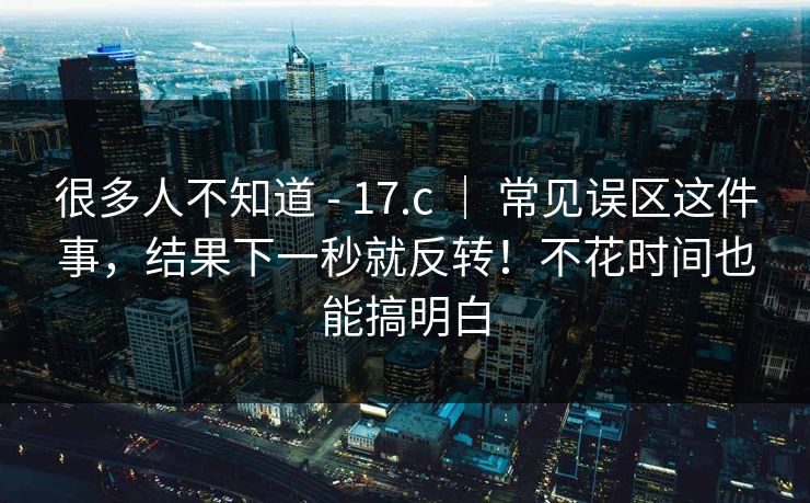 很多人不知道 - 17.c ｜ 常见误区这件事，结果下一秒就反转！不花时间也能搞明白