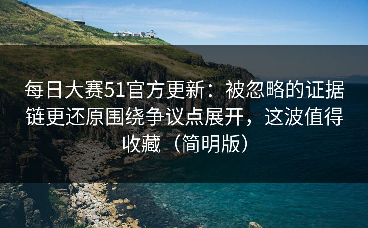 每日大赛51官方更新：被忽略的证据链更还原围绕争议点展开，这波值得收藏（简明版）
