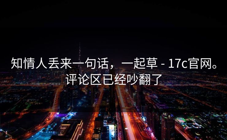 知情人丢来一句话，一起草 - 17c官网。评论区已经吵翻了