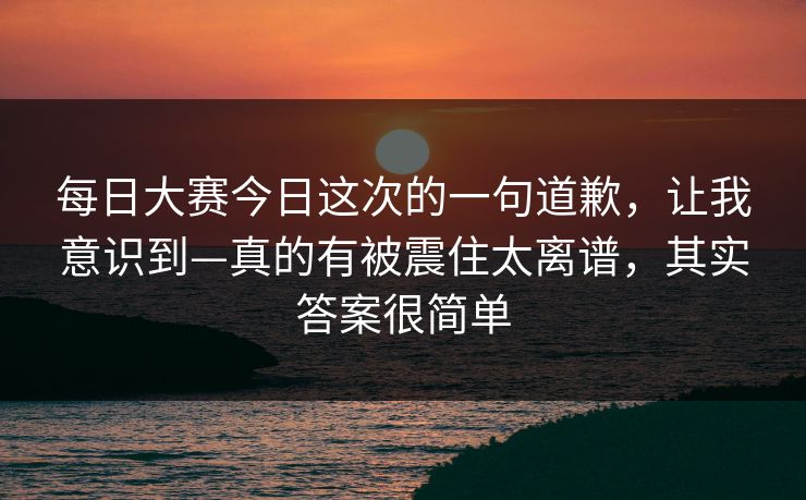 每日大赛今日这次的一句道歉，让我意识到—真的有被震住太离谱，其实答案很简单