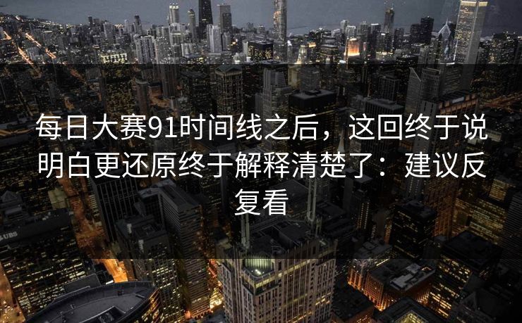 每日大赛91时间线之后，这回终于说明白更还原终于解释清楚了：建议反复看