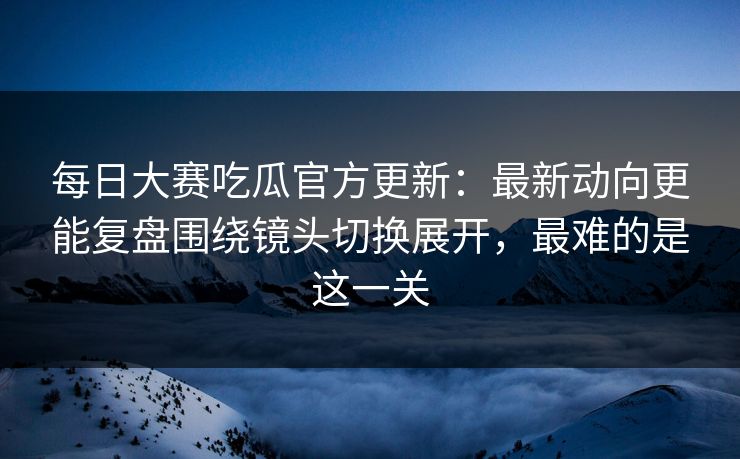 每日大赛吃瓜官方更新：最新动向更能复盘围绕镜头切换展开，最难的是这一关