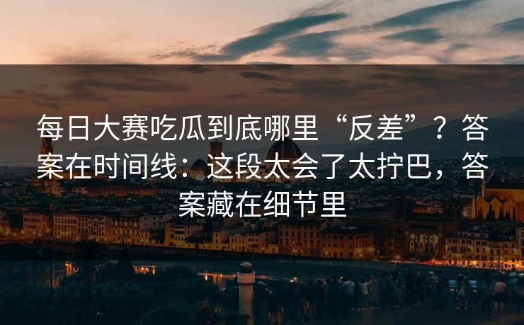 每日大赛吃瓜到底哪里“反差”？答案在时间线：这段太会了太拧巴，答案藏在细节里