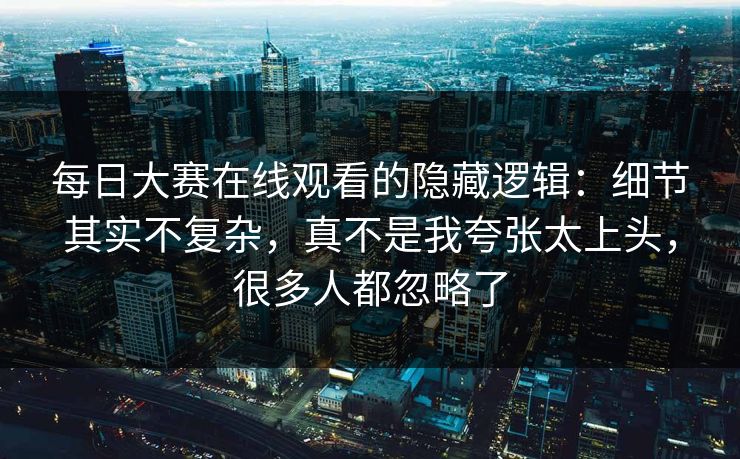 每日大赛在线观看的隐藏逻辑：细节其实不复杂，真不是我夸张太上头，很多人都忽略了