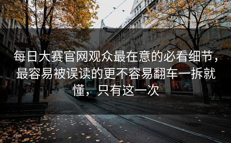每日大赛官网观众最在意的必看细节，最容易被误读的更不容易翻车一拆就懂，只有这一次
