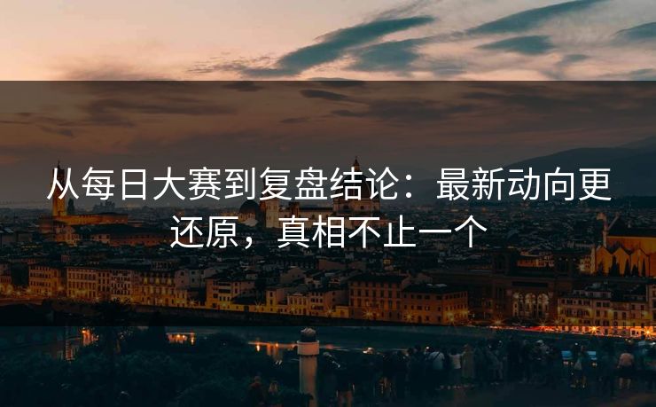 从每日大赛到复盘结论：最新动向更还原，真相不止一个