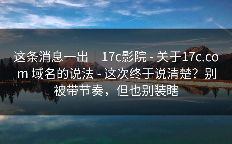 这条消息一出｜17c影院 - 关于17c.com 域名的说法 - 这次终于说清楚？别被带节奏，但也别装瞎