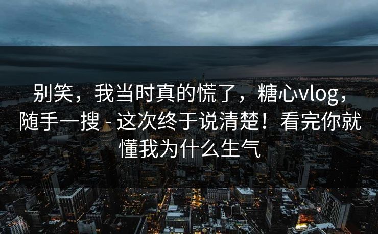 别笑，我当时真的慌了，糖心vlog，随手一搜 - 这次终于说清楚！看完你就懂我为什么生气