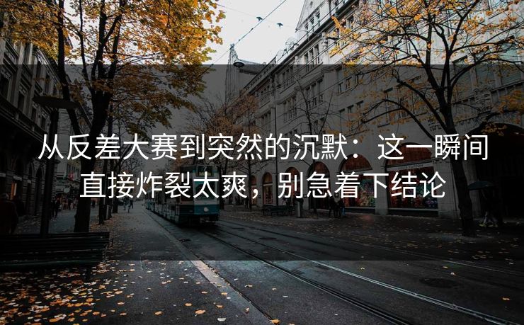 从反差大赛到突然的沉默：这一瞬间直接炸裂太爽，别急着下结论