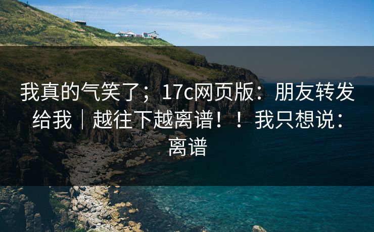 我真的气笑了；17c网页版：朋友转发给我｜越往下越离谱！！我只想说：离谱