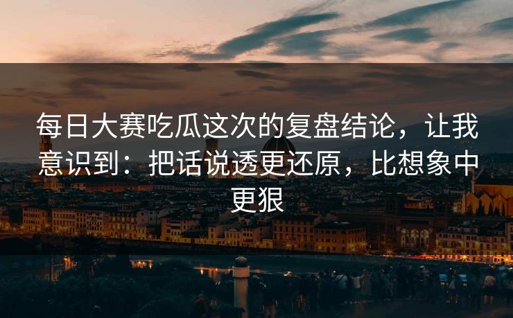 每日大赛吃瓜这次的复盘结论，让我意识到：把话说透更还原，比想象中更狠