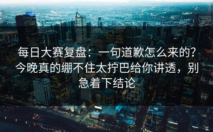 每日大赛复盘：一句道歉怎么来的？今晚真的绷不住太拧巴给你讲透，别急着下结论