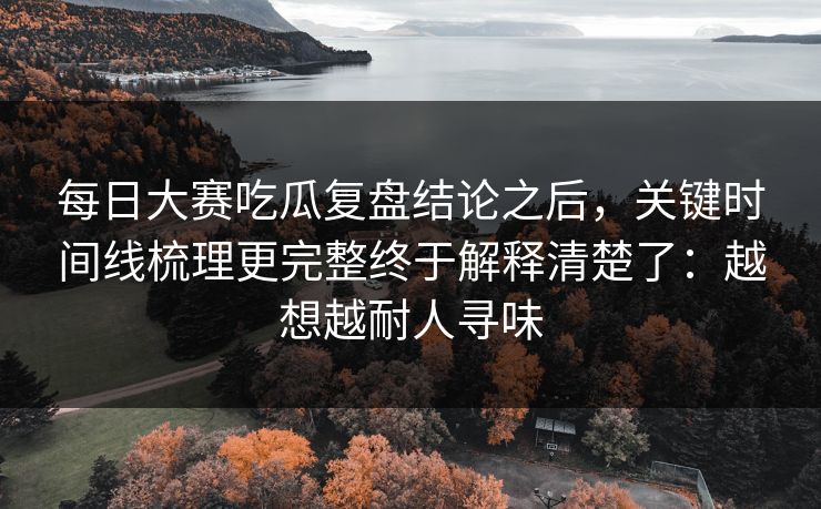 每日大赛吃瓜复盘结论之后，关键时间线梳理更完整终于解释清楚了：越想越耐人寻味