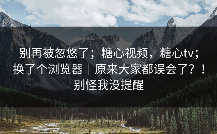 别再被忽悠了；糖心视频，糖心tv；换了个浏览器｜原来大家都误会了？！别怪我没提醒