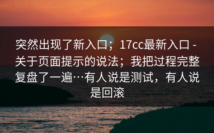突然出现了新入口；17cc最新入口 - 关于页面提示的说法；我把过程完整复盘了一遍…有人说是测试，有人说是回滚