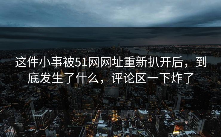 这件小事被51网网址重新扒开后，到底发生了什么，评论区一下炸了